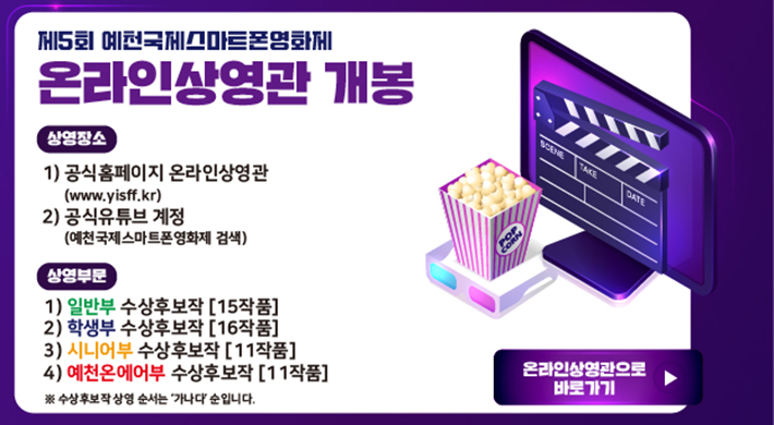 제5회 예천국제스마트폰영화제 온라인상영관 개봉상영장소1. 공식홈페이지 온라인상영관(www.yisff.kr)2. 공식유튜브 계정(예천국제스마트폰영화제 검색)상영부문1. 일반부 수상후보작(15작품)2. 학생부 수상후보작(16작품)3. 시니어부 수상후보작(11작품)4. 예천온에어부 수상후보작(11작품)* 수상후보작 상영 순서는 '가나다'순입니다.